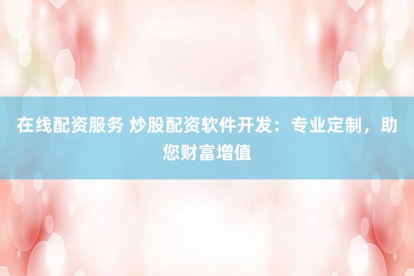在线配资服务 炒股配资软件开发：专业定制，助您财富增值