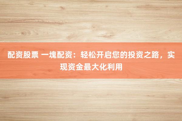 配资股票 一塊配资：轻松开启您的投资之路，实现资金最大化利用