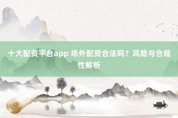 十大配资平台app 场外配资合法吗？风险与合规性解析