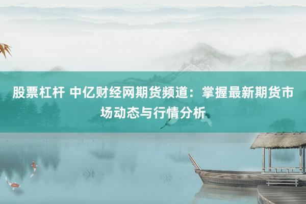 股票杠杆 中亿财经网期货频道：掌握最新期货市场动态与行情分析