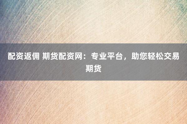 配资返佣 期货配资网：专业平台，助您轻松交易期货