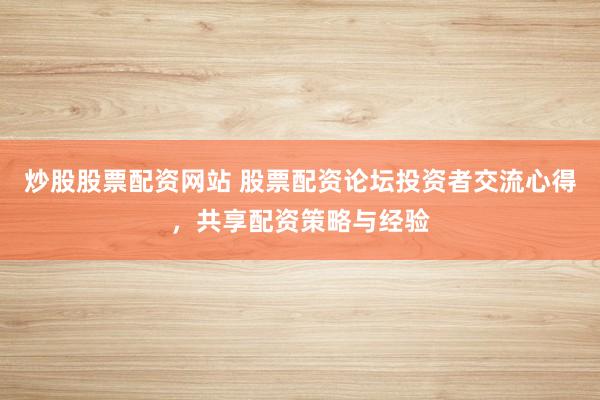 炒股股票配资网站 股票配资论坛投资者交流心得，共享配资策略与经验