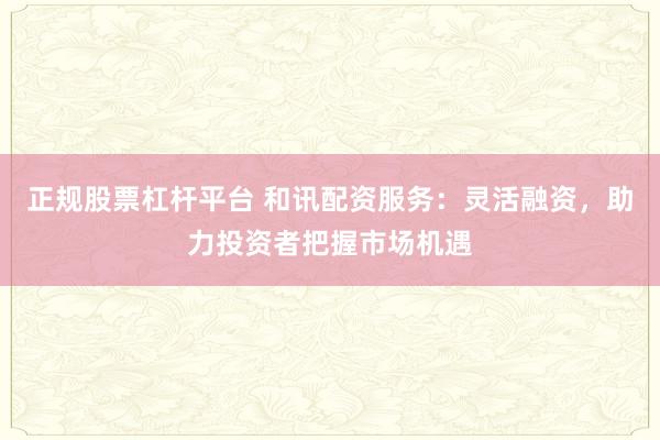 正规股票杠杆平台 和讯配资服务：灵活融资，助力投资者把握市场机遇