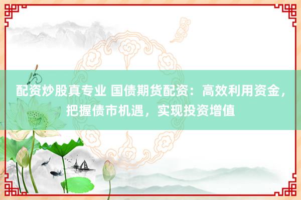配资炒股真专业 国债期货配资：高效利用资金，把握债市机遇，实现投资增值