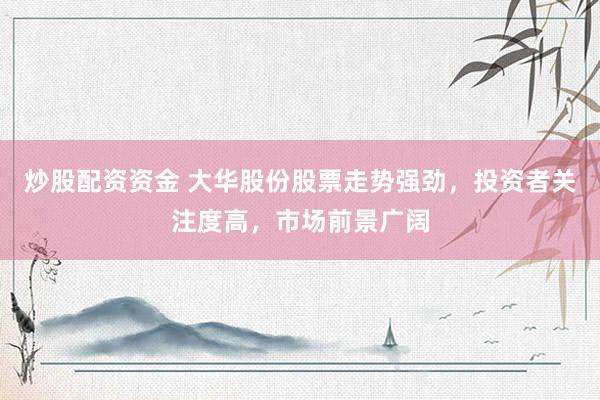 炒股配资资金 大华股份股票走势强劲，投资者关注度高，市场前景广阔