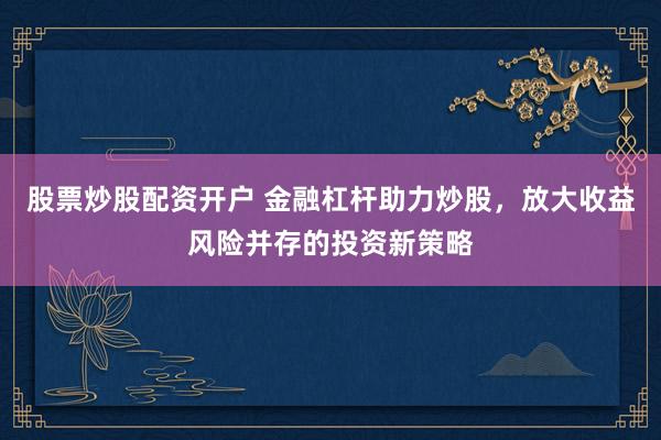 股票炒股配资开户 金融杠杆助力炒股，放大收益风险并存的投资新策略