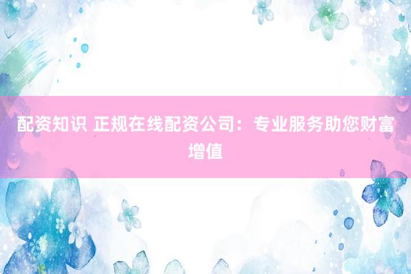 配资知识 正规在线配资公司：专业服务助您财富增值