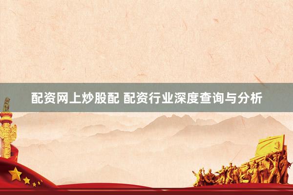 配资网上炒股配 配资行业深度查询与分析