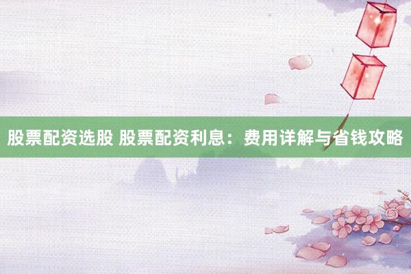 股票配资选股 股票配资利息：费用详解与省钱攻略