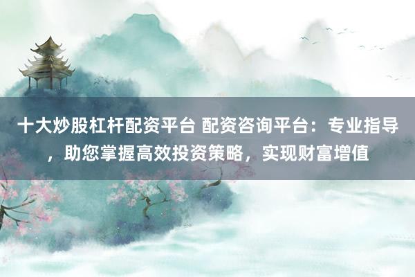 十大炒股杠杆配资平台 配资咨询平台：专业指导，助您掌握高效投资策略，实现财富增值