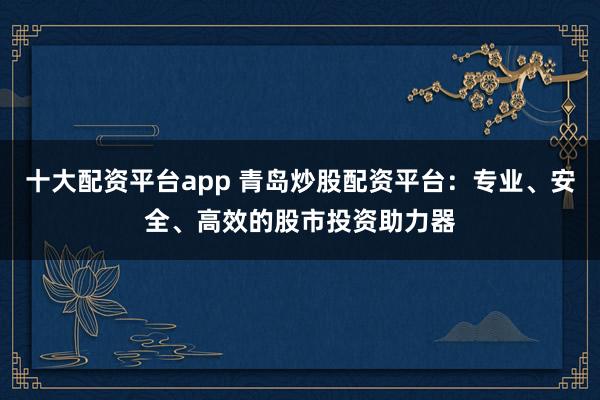 十大配资平台app 青岛炒股配资平台：专业、安全、高效的股市投资助力器