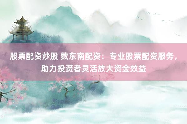 股票配资炒股 数东南配资：专业股票配资服务，助力投资者灵活放大资金效益