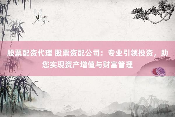 股票配资代理 股票资配公司：专业引领投资，助您实现资产增值与财富管理