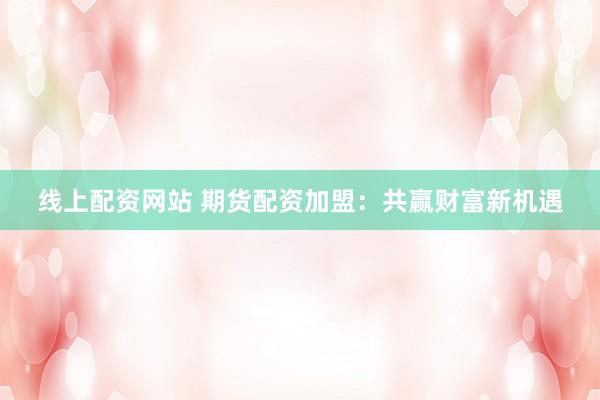 线上配资网站 期货配资加盟：共赢财富新机遇