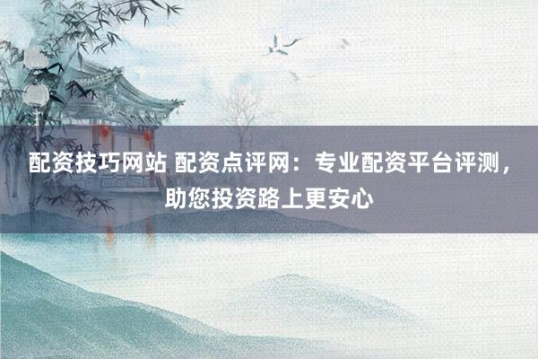 配资技巧网站 配资点评网:专业配资平台评测,助您投资路上更安心