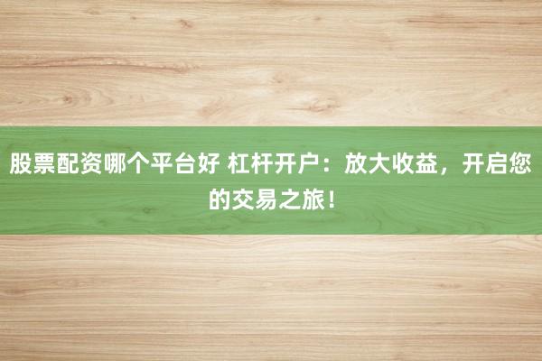 股票配资哪个平台好 杠杆开户：放大收益，开启您的交易之旅！