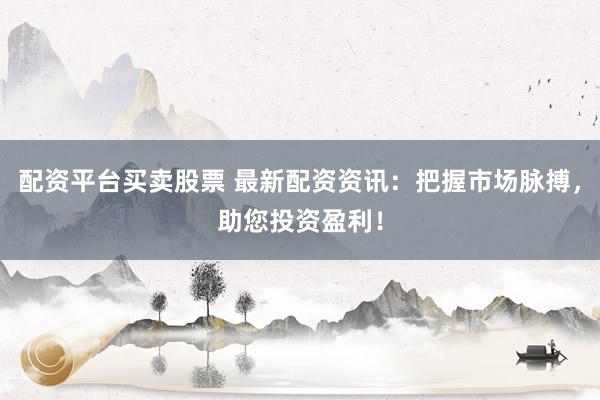 配资平台买卖股票 最新配资资讯：把握市场脉搏，助您投资盈利！