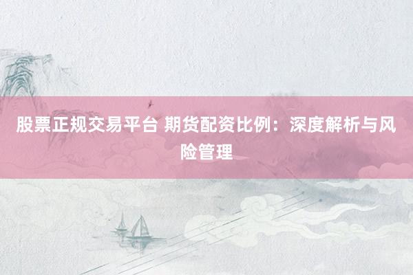 股票正规交易平台 期货配资比例：深度解析与风险管理