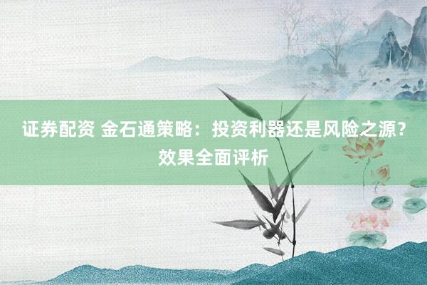 证券配资 金石通策略：投资利器还是风险之源？效果全面评析