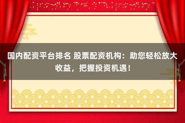 国内配资平台排名 股票配资机构：助您轻松放大收益，把握投资机遇！
