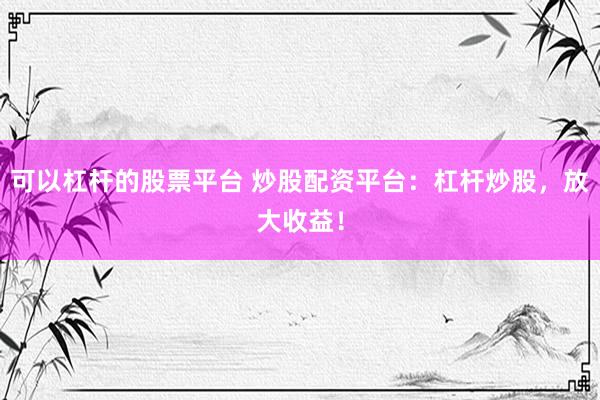 可以杠杆的股票平台 炒股配资平台：杠杆炒股，放大收益！