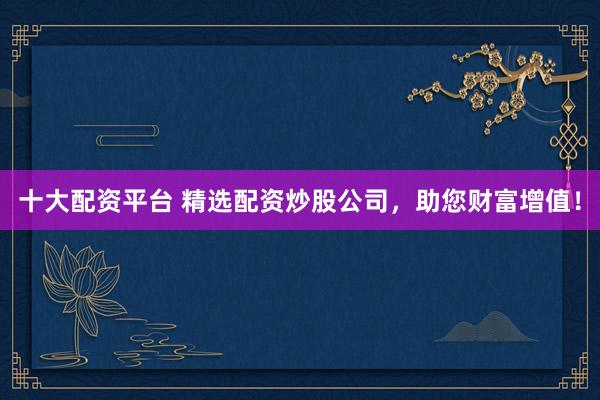 十大配资平台 精选配资炒股公司，助您财富增值！