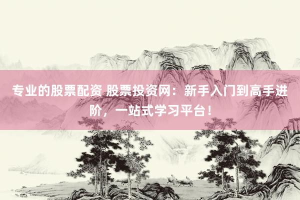 专业的股票配资 股票投资网：新手入门到高手进阶，一站式学习平台！