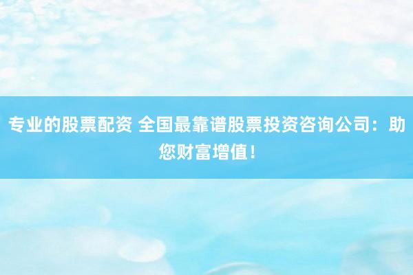 专业的股票配资 全国最靠谱股票投资咨询公司：助您财富增值！