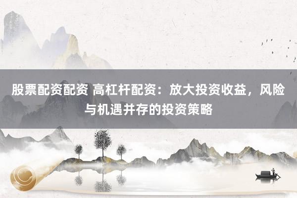 股票配资配资 高杠杆配资：放大投资收益，风险与机遇并存的投资策略