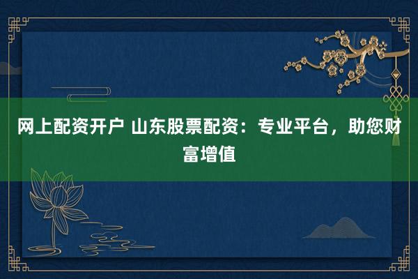 网上配资开户 山东股票配资：专业平台，助您财富增值