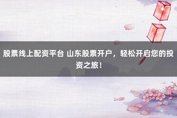 股票线上配资平台 山东股票开户，轻松开启您的投资之旅！