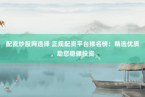 配资炒股网选择 正规配资平台排名榜：精选优质，助您稳健投资
