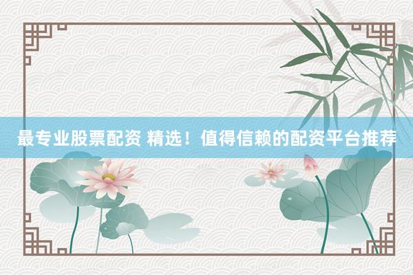 最专业股票配资 精选！值得信赖的配资平台推荐