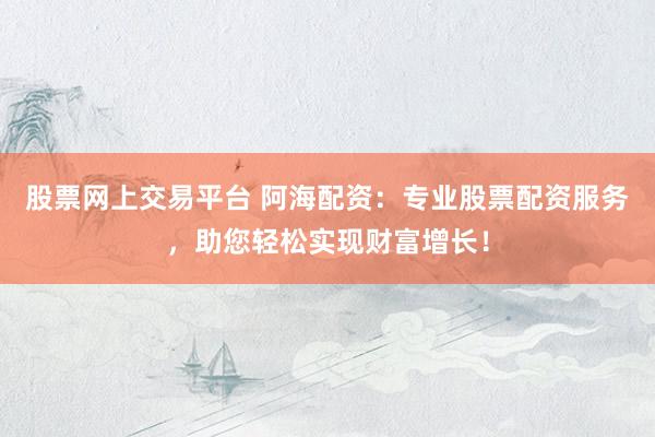 股票网上交易平台 阿海配资：专业股票配资服务，助您轻松实现财富增长！