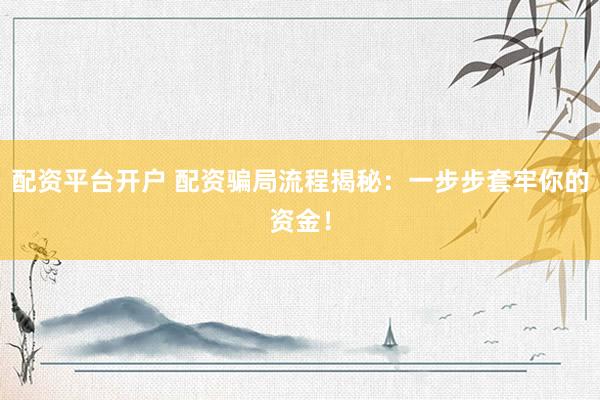 配资平台开户 配资骗局流程揭秘:一步步套牢你的资金!