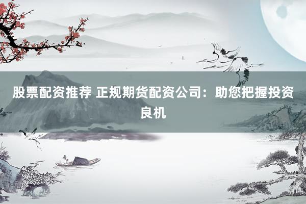 股票配资推荐 正规期货配资公司：助您把握投资良机
