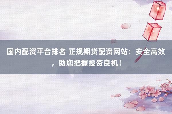 国内配资平台排名 正规期货配资网站：安全高效，助您把握投资良机！